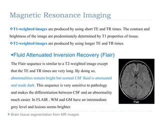Magnetic Resonance Imaging
T1-weighted images are produced by using short TE and TR times. The contrast and
brightness of the image are predominately determined by T1 properties of tissue.
T2-weighted images are produced by using longer TE and TR times.
Fluid Attenuated Inversion Recovery (Flair)
The Flair sequence is similar to a T2-weighted image except
that the TE and TR times are very long. By doing so,
abnormalities remain bright but normal CSF fluid is attenuated
and made dark. This sequence is very sensitive to pathology
and makes the differentiation between CSF and an abnormality
much easier. In FLAIR , WM and GM have an intermediate
grey level and lesions seems brighter.
Brain tissue segmentation from MR images
 