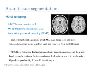 Brain tissue segmentation
Skull stripping
BET brain extraction tool
The brain surface extractor (BSE)
statistical parametric mapping (SPM2)
The above mentioned algorithms are all MATLAB based tools and use T1
weighted images as inputs to extract skull and remove it from the MR image
• BET (Brain Extraction Tool) deletes non-brain tissue from an image of the whole
head. It can also estimate the inner and outer skull surfaces, and outer scalp surface,
if you have good quality T1 and T2 input images.
Brain tissue segmentation from MR images
 