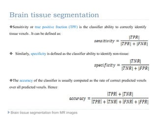 Sensitivity or true positive fraction (TPF) is the classifier ability to correctly identify
tissue voxels . It can be defined as:
 Similarly, specificity is defined as the classifier ability to identify non-tissue:
The accuracy of the classifier is usually computed as the rate of correct predicted voxels
over all predicted voxels. Hence
Brain tissue segmentation
Brain tissue segmentation from MR images
 