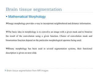 Brain tissue segmentation
Image morphology provides a way to incorporate neighborhood and distance information.
The basic idea in morphology is to convolve an image with a given mask and to binarize
the result of the convolution using a given function. Choice of convolution mask and
binarization function depend on the particular morphological operator being used.
Binary morphology has been used in several segmentation systems, their functional
description is given on next slide.
 Mathematical Morphology
Brain tissue segmentation from MR images
 
