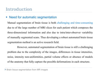 Introduction
Manual segmentation of brain tissue is both challenging and time-consuming
due to of the large number of MRI slices for each patient which composes the
three-dimensional information and also due to intra/inter-observer variability
of manually segmented scans. Thus developing a robust automated brain tissue
segmentation method is an active research field.
However, automated segmentation of brain tissue is still a challenging
problem due to the complexity of the images, differences in tissue intensities,
noise, intensity non-uniformities, partial volume effects or absence of models
of the anatomy that fully capture the possible deformations in each structure.
Brain tissue segmentation from MR images
 Need for automatic segmentation
 