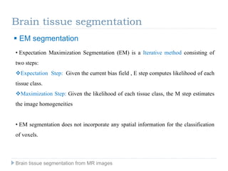 Brain tissue segmentation
 EM segmentation
• Expectation Maximization Segmentation (EM) is a Iterative method consisting of
two steps:
Expectation Step: Given the current bias field , E step computes likelihood of each
tissue class.
Maximization Step: Given the likelihood of each tissue class, the M step estimates
the image homogeneities
• EM segmentation does not incorporate any spatial information for the classification
of voxels.
Brain tissue segmentation from MR images
 