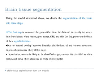 Using the model described above, we divide the segmentation of the brain
into three steps.
The first step is to remove the gain artifact from the data and to classify the voxels
into four classes: white matter, grey matter, CSF, and skin (or fat), purely on the basis
of their signal intensities.
Due to natural overlap between intensity distributions of the various structures,
misclassifications are likely at this stage.
 In particular, muscle is likely to be classified as gray matter, fat classified as white
matter, and nerve fibers classified as white or gray matter.
Brain tissue segmentation
Brain tissue segmentation from MR images
 