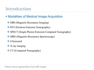 Introduction
 Modalities of Medical Image Acquisition
 MRI (Magnetic Resonance Imaging)
 PET (Positron Emission Tomography)
 SPECT (Single Photon Emission Computed Tomography)
 MRS (Magnetic Resonance Spectroscopy)
 Ultrasound
 X-ray imaging
 CT (Computed Tomography)
Brain tissue segmentation from MR images
 