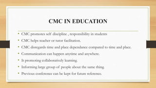 CMC IN EDUCATION
• CMC promotes self discipline , responsibility in students
• CMC helps teacher or tutor facilitation.
• ...