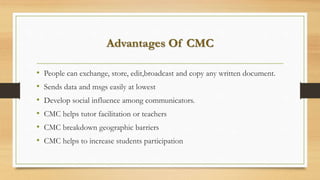 Advantages Of CMC
• People can exchange, store, edit,broadcast and copy any written document.
• Sends data and msgs easily...