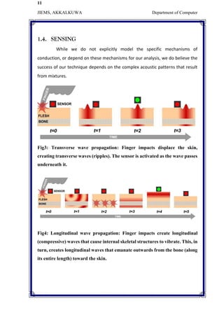 11
JIEMS, AKKALKUWA Department of Computer
1.4. SENSING
While we do not explicitly model the specific mechanisms of
conduction, or depend on these mechanisms for our analysis, we do believe the
success of our technique depends on the complex acoustic patterns that result
from mixtures.
Fig3: Transverse wave propagation: Finger impacts displace the skin,
creating transverse waves (ripples). The sensor is activated as the wave passes
underneath it.
Fig4: Longitudinal wave propagation: Finger impacts create longitudinal
(compressive) waves that cause internal skeletal structures to vibrate. This, in
turn, creates longitudinal waves that emanate outwards from the bone (along
its entire length) toward the skin.
 