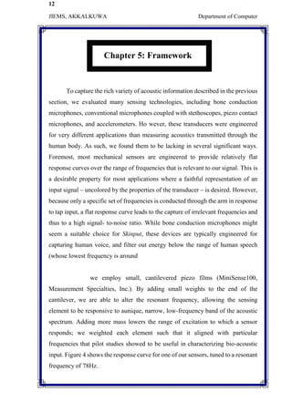 12
JIEMS, AKKALKUWA Department of Computer
Chapter 5: Framework
To capture the rich variety of acoustic information described in the previous
section, we evaluated many sensing technologies, including bone conduction
microphones, conventional microphones coupled with stethoscopes, piezo contact
microphones, and accelerometers. Ho wever, these transducers were engineered
for very different applications than measuring acoustics transmitted through the
human body. As such, we found them to be lacking in several significant ways.
Foremost, most mechanical sensors are engineered to provide relatively flat
response curves over the range of frequencies that is relevant to our signal. This is
a desirable property for most applications where a faithful representation of an
input signal – uncolored by the properties of the transducer – is desired. However,
because only a specific set of frequencies is conducted through the arm in response
to tap input, a flat response curve leads to the capture of irrelevant frequencies and
thus to a high signal- to-noise ratio. While bone conduction microphones might
seem a suitable choice for Skinput, these devices are typically engineered for
capturing human voice, and filter out energy below the range of human speech
(whose lowest frequency is around
we employ small, cantilevered piezo films (MiniSense100,
Measurement Specialties, Inc.). By adding small weights to the end of the
cantilever, we are able to alter the resonant frequency, allowing the sensing
element to be responsive to aunique, narrow, low-frequency band of the acoustic
spectrum. Adding more mass lowers the range of excitation to which a sensor
responds; we weighted each element such that it aligned with particular
frequencies that pilot studies showed to be useful in characterizing bio-acoustic
input. Figure 4 shows the response curve for one of our sensors, tuned to a resonant
frequency of 78Hz.
 