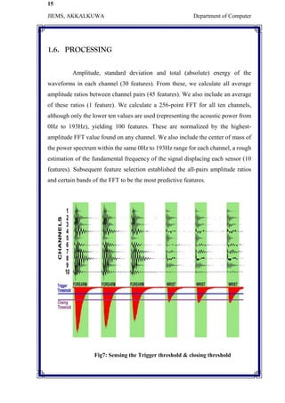 15
JIEMS, AKKALKUWA Department of Computer
1.6. PROCESSING
Amplitude, standard deviation and total (absolute) energy of the
waveforms in each channel (30 features). From these, we calculate all average
amplitude ratios between channel pairs (45 features). We also include an average
of these ratios (1 feature). We calculate a 256-point FFT for all ten channels,
although only the lower ten values are used (representing the acoustic power from
0Hz to 193Hz), yielding 100 features. These are normalized by the highest-
amplitude FFT value found on any channel. We also include the center of mass of
the power spectrum within the same 0Hz to 193Hz range for each channel, a rough
estimation of the fundamental frequency of the signal displacing each sensor (10
features). Subsequent feature selection established the all-pairs amplitude ratios
and certain bands of the FFT to be the most predictive features.
Fig7: Sensing the Trigger threshold & closing threshold
 