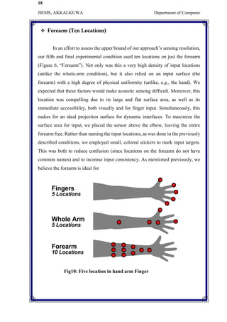 18
JIEMS, AKKALKUWA Department of Computer
 Forearm (Ten Locations)
In an effort to assess the upper bound of our approach’s sensing resolution,
our fifth and final experimental condition used ten locations on just the forearm
(Figure 6, “Forearm”). Not only was this a very high density of input locations
(unlike the whole-arm condition), but it also relied on an input surface (the
forearm) with a high degree of physical uniformity (unlike, e.g., the hand). We
expected that these factors would make acoustic sensing difficult. Moreover, this
location was compelling due to its large and flat surface area, as well as its
immediate accessibility, both visually and for finger input. Simultaneously, this
makes for an ideal projection surface for dynamic interfaces. To maximize the
surface area for input, we placed the sensor above the elbow, leaving the entire
forearm free. Rather than naming the input locations, as was done in the previously
described conditions, we employed small, colored stickers to mark input targets.
This was both to reduce confusion (since locations on the forearm do not have
common names) and to increase input consistency. As mentioned previously, we
believe the forearm is ideal for
Fig10: Five location in hand arm Finger
 