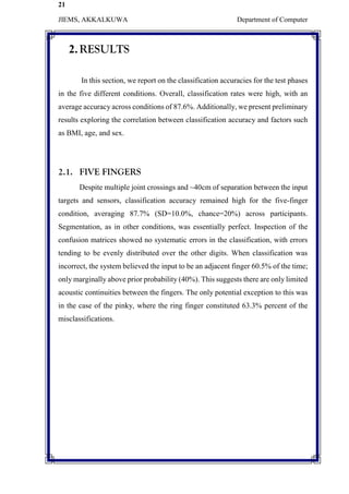 21
JIEMS, AKKALKUWA Department of Computer
2.RESULTS
In this section, we report on the classification accuracies for the test phases
in the five different conditions. Overall, classification rates were high, with an
average accuracy across conditions of 87.6%. Additionally, we present preliminary
results exploring the correlation between classification accuracy and factors such
as BMI, age, and sex.
2.1. FIVE FINGERS
Despite multiple joint crossings and ~40cm of separation between the input
targets and sensors, classification accuracy remained high for the five-finger
condition, averaging 87.7% (SD=10.0%, chance=20%) across participants.
Segmentation, as in other conditions, was essentially perfect. Inspection of the
confusion matrices showed no systematic errors in the classification, with errors
tending to be evenly distributed over the other digits. When classification was
incorrect, the system believed the input to be an adjacent finger 60.5% of the time;
only marginally above prior probability (40%). This suggests there are only limited
acoustic continuities between the fingers. The only potential exception to this was
in the case of the pinky, where the ring finger constituted 63.3% percent of the
misclassifications.
 