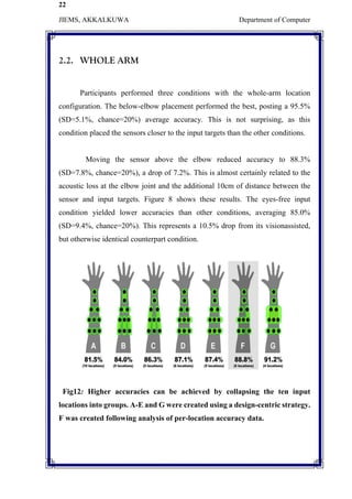 22
JIEMS, AKKALKUWA Department of Computer
2.2. WHOLE ARM
Participants performed three conditions with the whole-arm location
configuration. The below-elbow placement performed the best, posting a 95.5%
(SD=5.1%, chance=20%) average accuracy. This is not surprising, as this
condition placed the sensors closer to the input targets than the other conditions.
Moving the sensor above the elbow reduced accuracy to 88.3%
(SD=7.8%, chance=20%), a drop of 7.2%. This is almost certainly related to the
acoustic loss at the elbow joint and the additional 10cm of distance between the
sensor and input targets. Figure 8 shows these results. The eyes-free input
condition yielded lower accuracies than other conditions, averaging 85.0%
(SD=9.4%, chance=20%). This represents a 10.5% drop from its visionassisted,
but otherwise identical counterpart condition.
Fig12: Higher accuracies can be achieved by collapsing the ten input
locations into groups. A-E and G were created using a design-centric strategy.
F was created following analysis of per-location accuracy data.
 