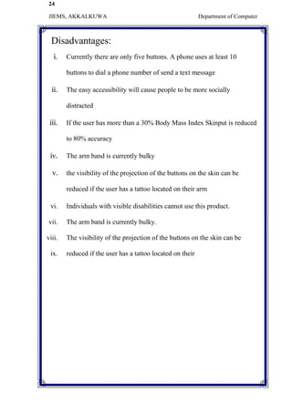 24
JIEMS, AKKALKUWA Department of Computer
Disadvantages:
i. Currently there are only five buttons. A phone uses at least 10
buttons to dial a phone number of send a text message
ii. The easy accessibility will cause people to be more socially
distracted
iii. If the user has more than a 30% Body Mass Index Skinput is reduced
to 80% accuracy
iv. The arm band is currently bulky
v. the visibility of the projection of the buttons on the skin can be
reduced if the user has a tattoo located on their arm
vi. Individuals with visible disabilities cannot use this product.
vii. The arm band is currently bulky.
viii. The visibility of the projection of the buttons on the skin can be
ix. reduced if the user has a tattoo located on their
 