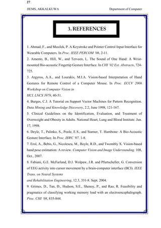 27
JIEMS, AKKALKUWA Department of Computer
3.REFERENCES
1. Ahmad, F., and Musilek, P. A Keystroke and Pointer Control Input Interface for
Wearable Computers. In Proc. IEEE PERCOM ’06, 2-11.
2. Amento, B., Hill, W., and Terveen, L. The Sound of One Hand: A Wrist-
mounted Bio-acoustic Fingertip Gesture Interface. In CHI ‘02 Ext. Abstracts, 724-
725.
3. Argyros, A.A., and Lourakis, M.I.A. Vision-based Interpretation of Hand
Gestures for Remote Control of a Computer Mouse. In Proc. ECCV 2006
Workshop on Computer Vision in
HCI, LNCS 3979, 40-51.
4. Burges, C.J. A Tutorial on Support Vector Machines for Pattern Recognition.
Data Mining and Knowledge Discovery, 2.2, June 1998, 121-167.
5. Clinical Guidelines on the Identification, Evaluation, and Treatment of
Overweight and Obesity in Adults. National Heart, Lung and Blood Institute. Jun.
17, 1998.
6. Deyle, T., Palinko, S., Poole, E.S., and Starner, T. Hambone: A Bio-Acoustic
Gesture Interface. In Proc. ISWC '07. 1-8.
7. Erol, A., Bebis, G., Nicolescu, M., Boyle, R.D., and Twombly X. Vision-based
hand pose estimation: A review. Computer Vision and Image Understanding. 108,
Oct., 2007.
8. Fabiani, G.E. McFarland, D.J. Wolpaw, J.R. and Pfurtscheller, G. Conversion
of EEG activity into cursor movement by a brain-computer interface (BCI). IEEE
Trans. on Neural Systems
and Rehabilitation Engineering, 12.3, 331-8. Sept. 2004.
9. Grimes, D., Tan, D., Hudson, S.E., Shenoy, P., and Rao, R. Feasibility and
pragmatics of classifying working memory load with an electroencephalograph.
Proc. CHI ’08, 835-844.
 