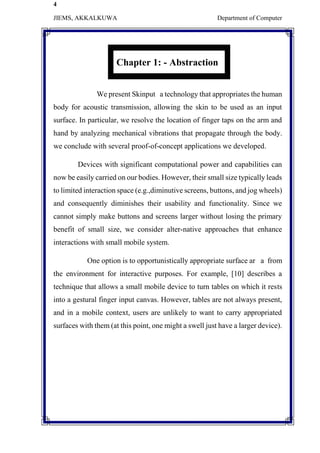 4
JIEMS, AKKALKUWA Department of Computer
Chapter 1: - Abstraction
We present Skinput a technology that appropriates the human
body for acoustic transmission, allowing the skin to be used as an input
surface. In particular, we resolve the location of finger taps on the arm and
hand by analyzing mechanical vibrations that propagate through the body.
we conclude with several proof-of-concept applications we developed.
Devices with significant computational power and capabilities can
now be easily carried on our bodies. However, their small size typically leads
to limited interaction space (e.g.,diminutive screens, buttons, and jog wheels)
and consequently diminishes their usability and functionality. Since we
cannot simply make buttons and screens larger without losing the primary
benefit of small size, we consider alter-native approaches that enhance
interactions with small mobile system.
One option is to opportunistically appropriate surface ar a from
the environment for interactive purposes. For example, [10] describes a
technique that allows a small mobile device to turn tables on which it rests
into a gestural finger input canvas. However, tables are not always present,
and in a mobile context, users are unlikely to want to carry appropriated
surfaces with them (at this point, one might a swell just have a larger device).
 