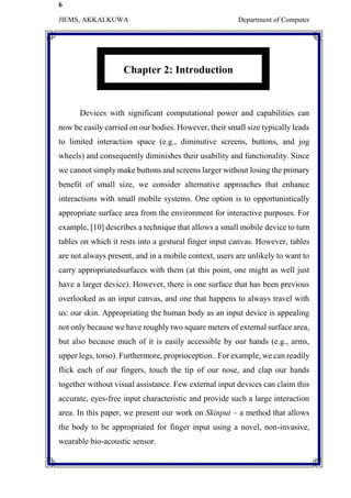 6
JIEMS, AKKALKUWA Department of Computer
Chapter 2: Introduction
Devices with significant computational power and capabilities can
now be easily carried on our bodies. However, their small size typically leads
to limited interaction space (e.g., diminutive screens, buttons, and jog
wheels) and consequently diminishes their usability and functionality. Since
we cannot simply make buttons and screens larger without losing the primary
benefit of small size, we consider alternative approaches that enhance
interactions with small mobile systems. One option is to opportunistically
appropriate surface area from the environment for interactive purposes. For
example, [10] describes a technique that allows a small mobile device to turn
tables on which it rests into a gestural finger input canvas. However, tables
are not always present, and in a mobile context, users are unlikely to want to
carry appropriatedsurfaces with them (at this point, one might as well just
have a larger device). However, there is one surface that has been previous
overlooked as an input canvas, and one that happens to always travel with
us: our skin. Appropriating the human body as an input device is appealing
not only because we have roughly two square meters of external surface area,
but also because much of it is easily accessible by our hands (e.g., arms,
upper legs, torso). Furthermore, proprioception . For example, we can readily
flick each of our fingers, touch the tip of our nose, and clap our hands
together without visual assistance. Few external input devices can claim this
accurate, eyes-free input characteristic and provide such a large interaction
area. In this paper, we present our work on Skinput – a method that allows
the body to be appropriated for finger input using a novel, non-invasive,
wearable bio-acoustic sensor.
 