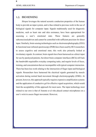 8
JIEMS, AKKALKUWA Department of Computer
1.2. BIO-SENSING
Skinput leverages the natural acoustic conduction properties of the human
body to provide an input system, and is thus related to previous work in the use of
biological signals for computer input. Signals traditionally used for diagnostic
medicine, such as heart rate and skin resistance, have been appropriated for
assessing a user’s emotional state. These features are generally
subconsciouslydriven and cannot be controlled with sufficient precision for direct
input. Similarly, brain sensing technologies such as electroencephalography (EEG)
& functional near-infrared spectroscopy (fNIR) have been used by HCI researchers
to assess cognitive and emotional state; this work also primarily looked at
involuntary signals. In contrast, brain signals have been harnessed as a direct input
for use by paralyzed patients, but direct brain computer interfaces (BCIs) still lack
the bandwidth requiredfor everyday computing tasks, and require levels of focus,
training, and concentration that are incompatible with typical computer interaction.
There has been less work relating to the intersection of finger input and biological
signals. Researchers have harnessed the electrical signals generated by muscle
activation during normal hand movement through electromyography (EMG). At
present, however, this approach typically requires expensive amplification systems
and the application of conductive gel for effective signal acquisition, which would
limit the acceptability of this approach for most users. The input technology most
related to our own is that of Amento et al who placed contact microphones on a
user’s wrist to assess finger movement. However,
 