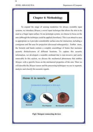 9
JIEMS, AKKALKUWA Department of Computer
Chapter 4: Methodology
To expand the range of sensing modalities for always available input
systems, we introduce Skinput, a novel input technique that allows the skin to be
used as a finger input surface. In our prototype system, we choose to focus on the
arm (although the technique could be applied elsewhere). This is an attractive area
to appropriate as it provides considerable surface area for interaction, including a
contiguous and flat area for projection (discussed subsequently). Further more,
the forearm and hands contain a complex assemblage of bones that increases
acoustic distinctiveness of different locations. To capture this acoustic
information, we developed a wearable armband that is non-invasive and easily
removable In this section, we discuss the mechanical phenomena that enables
Skinput, with a specific focus on the mechanical properties of the arm. Then we
will describe the Skinput sensor and the processing techniques we use to segment,
analyze, and classify bio-acoustic signals.
Fig2: Skinput connecting devices
 