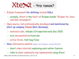 T.Baar: NSU TechTalk, The framework Xtext. 2015-11-24 11
- Что такое?
• Eclipse-framework for defining textual DSLs
- actually, Xtext is the heart of Eclipse bundle "Eclipse for Java
and DSL developers"
• Open source, but professionally developed and maintained by
start-up company Itemis (Kiel, Germany)
- matured code, release 2.9 expected early Dec 2015
- nice documentation/tutorials
- active forum, fast bug-fixes
• Very informative website www.eclipse.org/xtext
- short video tutorials explaining each editor feature
- links to what community has implemented using Xtext
 
