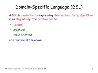 T.Baar: NSU TechTalk, The framework Xtext. 2015-11-24 2
Domain-Specific Language (DSL)
A DSL is a notation for expressing observations, facts, algorithms
in an elegant way. The notation can be
- textual
- graphical
- table-oriented
or a mixture of the above.
 
