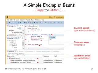 T.Baar: NSU TechTalk, The framework Xtext. 2015-11-24 23
A Simple Example: Beans
-- Enjoy the Editor :-) --
Content assist
(aka auto-completion)
Grammar error
(missing ';')
Validation error
(no capital letter)
 