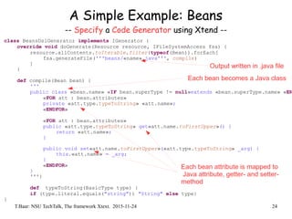 T.Baar: NSU TechTalk, The framework Xtext. 2015-11-24 24
A Simple Example: Beans
-- Specify a Code Generator using Xtend --
class BeansDslGenerator implements IGenerator {
override void doGenerate(Resource resource, IFileSystemAccess fsa) {
resource.allContents.toIterable.filter(typeof(Bean)).forEach[
fsa.generateFile('''beans/«name».java''', compile)
]
}
def compile(Bean bean) {
'''
public class «bean.name» «IF bean.superType != null»extends «bean.superType.name» «EN
«FOR att : bean.attributes»
private «att.type.typeToString» «att.name»;
«ENDFOR»
«FOR att : bean.attributes»
public «att.type.typeToString» get«att.name.toFirstUpper»() {
return «att.name»;
}
public void set«att.name.toFirstUpper»(«att.type.typeToString» _arg) {
this.«att.name» = _arg;
}
«ENDFOR»
}
'''}
def typeToString(BasicType type) {
if (type.literal.equals("string")) "String" else type}
}
Output written in .java file
Each bean becomes a Java class
Each bean attribute is mapped to
Java attribute, getter- and setter-
method
 
