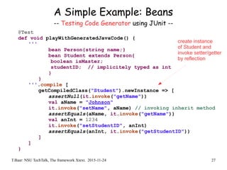 T.Baar: NSU TechTalk, The framework Xtext. 2015-11-24 27
A Simple Example: Beans
-- Testing Code Generator using JUnit --
@Test
def void playWithGeneratedJavaCode() {
'''
bean Person{string name;}
bean Student extends Person{
boolean isMaster;
studentID; // implicitely typed as int
}
}
'''.compile [
getCompiledClass("Student").newInstance => [
assertNull(it.invoke("getName"))
val aName = "Johnson"
it.invoke("setName", aName) // invoking inherit method
assertEquals(aName, it.invoke("getName"))
val anInt = 1234
it.invoke("setStudentID", anInt)
assertEquals(anInt, it.invoke("getStudentID"))
]
]
}
create instance
of Student and
invoke setter/getter
by reflection
 