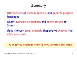 T.Baar: NSU TechTalk, The framework Xtext. 2015-11-24 29
Summary
• Differences of domain-specific and general-purpose
languages
• Short overview on purpose and architecture of
Xtext
• Gone through small example (hopefully) showing the
efficiency gain
Try it out by yourself! Xtext is very versatile and stable.
 