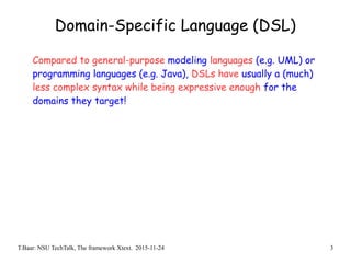 T.Baar: NSU TechTalk, The framework Xtext. 2015-11-24 3
Domain-Specific Language (DSL)
Compared to general-purpose modeling languages (e.g. UML) or
programming languages (e.g. Java), DSLs have usually a (much)
less complex syntax while being expressive enough for the
domains they target!
 