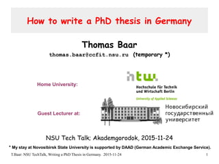 T.Baar: NSU TechTalk, Writing a PhD Thesis in Germany. 2015-11-24 1
How to write a PhD thesis in Germany
Thomas Baar
thomas.baar@ccfit.nsu.ru (temporary *)
NSU Tech Talk; Akademgorodok, 2015-11-24
Guest Lecturer at:
Home University:
* My stay at Novosibirsk State University is supported by DAAD (German Academic Exchange Service).
 