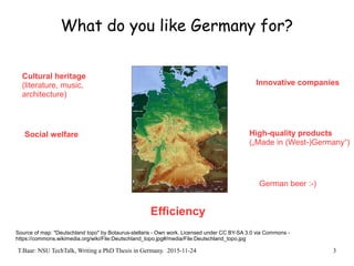 T.Baar: NSU TechTalk, Writing a PhD Thesis in Germany. 2015-11-24 3
What do you like Germany for?
Source of map: "Deutschland topo" by Botaurus-stellaris - Own work. Licensed under CC BY-SA 3.0 via Commons -
https://commons.wikimedia.org/wiki/File:Deutschland_topo.jpg#/media/File:Deutschland_topo.jpg
Cultural heritage
(literature, music,
architecture)
Social welfare
Innovative companies
High-quality products
(„Made in (West-)Germany“)
Efficiency
German beer :-)
 