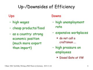 T.Baar: NSU TechTalk, Writing a PhD Thesis in Germany. 2015-11-24 6
Up-/Downsides of Efficiency
Ups
- high wages
- cheap products/food
- as a country: strong
economic position
(much more export
than import)
Downs
- high unemployment
rate
- expensive workplaces
 do not call a
craftsman ...
- high pressure on
employees
 Diesel Gate at VW
 