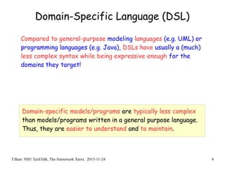 T.Baar: NSU TechTalk, The framework Xtext. 2015-11-24 4
Domain-Specific Language (DSL)
Compared to general-purpose modeling languages (e.g. UML) or
programming languages (e.g. Java), DSLs have usually a (much)
less complex syntax while being expressive enough for the
domains they target!
Domain-specific models/programs are typically less complex
than models/programs written in a general purpose language.
Thus, they are easier to understand and to maintain.
 