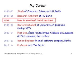 T.Baar: NSU TechTalk, Writing a PhD Thesis in Germany. 2015-11-24 10
My Career
1990-97 Study of Computer Science at HU Berlin
1997-99 Research Assistent at HU Berlin
1999 How to continue? Hard decision!
1999-03 Doctoral Student at University of Karlsruhe
(today: KIT)
2003-07 Post-Doc, École Polytechnique Fédérale de Lausanne
(EPFL), Lausanne, Switzerland
2007-11 Senior Engineer in small software company, Berlin
2011 -- Professor at HTW Berlin
 