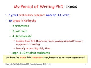 T.Baar: NSU TechTalk, Writing a PhD Thesis in Germany. 2015-11-24 12
My Period of Writing PhD Thesis
• 2 years preliminary research work at HU Berlin
• my group in Karlsruhe
- 2 professors
- 2 post-docs
- 4 phd students
 funding from DFG (Deutsche Forschungsgemeinschaft): salary,
equipement, travelling
 basically no teaching obligations
- appr. 5-10 student assistents
We have the worst PhD supervisor ever, because he does not supervise us!
 