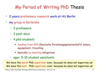 T.Baar: NSU TechTalk, Writing a PhD Thesis in Germany. 2015-11-24 13
My Period of Writing PhD Thesis
• 2 years preliminary research work at HU Berlin
• my group in Karlsruhe
- 2 professors
- 2 post-docs
- 4 phd students
 funding from DFG (Deutsche Forschungsgemeinschaft): salary,
equipement, travelling
 basically no teaching obligations
- appr. 5-10 student assistents
We have the worst PhD supervisor ever, because he does not supervise us!
We have the best PhD supervisor ever, because he does not supervise us!
 
