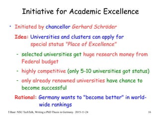 T.Baar: NSU TechTalk, Writing a PhD Thesis in Germany. 2015-11-24 16
Initiative for Academic Excellence
• Initiated by chancellor Gerhard Schröder
Idea: Universities and clusters can apply for
special status "Place of Excellence"
- selected universities get huge research money from
Federal budget
- highly competitive (only 5-10 universities got status)
- only already renowned universities have chance to
become successful
Rational: Germany wants to "become better" in world-
wide rankings
 