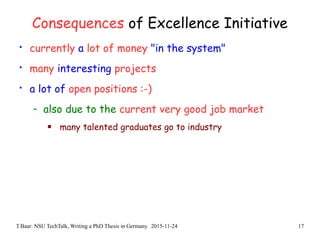 T.Baar: NSU TechTalk, Writing a PhD Thesis in Germany. 2015-11-24 17
Consequences of Excellence Initiative
• currently a lot of money "in the system"
• many interesting projects
• a lot of open positions :-)
- also due to the current very good job market
 many talented graduates go to industry
 