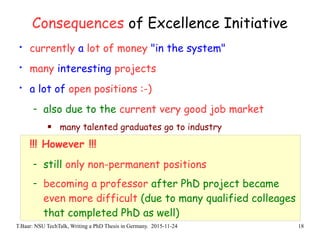 T.Baar: NSU TechTalk, Writing a PhD Thesis in Germany. 2015-11-24 18
Consequences of Excellence Initiative
• currently a lot of money "in the system"
• many interesting projects
• a lot of open positions :-)
- also due to the current very good job market
 many talented graduates go to industry
!!! However !!!
- still only non-permanent positions
- becoming a professor after PhD project became
even more difficult (due to many qualified colleages
that completed PhD as well)
 
