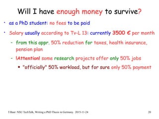 T.Baar: NSU TechTalk, Writing a PhD Thesis in Germany. 2015-11-24 20
Will I have enough money to survive?
• as a PhD student: no fees to be paid
• Salary usually according to Tv-L 13: currently 3500 € per month
- from this appr. 50% reduction for taxes, health insurance,
pension plan
- !Attention! some research projects offer only 50% jobs
 "officially" 50% workload, but for sure only 50% payment
 