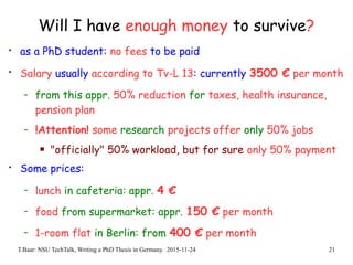 T.Baar: NSU TechTalk, Writing a PhD Thesis in Germany. 2015-11-24 21
Will I have enough money to survive?
• as a PhD student: no fees to be paid
• Salary usually according to Tv-L 13: currently 3500 € per month
- from this appr. 50% reduction for taxes, health insurance,
pension plan
- !Attention! some research projects offer only 50% jobs
 "officially" 50% workload, but for sure only 50% payment
• Some prices:
- lunch in cafeteria: appr. 4 €
- food from supermarket: appr. 150 € per month
- 1-room flat in Berlin: from 400 € per month
 