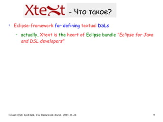 T.Baar: NSU TechTalk, The framework Xtext. 2015-11-24 9
- Что такое?
• Eclipse-framework for defining textual DSLs
- actually, Xtext is the heart of Eclipse bundle "Eclipse for Java
and DSL developers"
 
