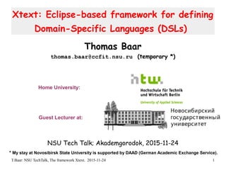 T.Baar: NSU TechTalk, The framework Xtext. 2015-11-24 1
Xtext: Eclipse-based framework for defining
Domain-Specific Languages (DSLs)
Thomas Baar
thomas.baar@ccfit.nsu.ru (temporary *)
NSU Tech Talk; Akademgorodok, 2015-11-24
Guest Lecturer at:
Home University:
* My stay at Novosibirsk State University is supported by DAAD (German Academic Exchange Service).
 