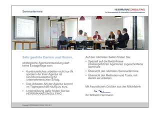 Seminartermine




Sehr geehrte Damen und Herren,               Auf den nächsten Seiten finden Sie;
                                             • Speziell auf die Bedürfnisse
strategische Agenturentwicklung darf           inhabergeführter Agenturen zugeschnittene
keine Eintagsfliege sein.                      Seminare
•   Kontinuierliches arbeiten nicht nur IN   • Übersicht der nächsten Seminartermine
    sondern An Ihrer Agentur ist             • Übersicht der Methoden und Tools, mit
    Grundvoraussetzung für                     denen wir arbeiten.
    unternehmerischen Erfolg.
•   Das Arbeiten AN der Agentur kommt
    im Tagesgeschäft häufig zu kurz.         Mit freundlichen Grüßen aus der Milchfabrik
•   Unterstützung dafür finden Sie bei
    HERRMANNCONSULTING
                                             Ihr Wilhelm Herrmann


Copyright HERRMANNCONSULTING 2011
 