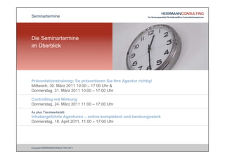 Seminartermine




Die Seminartermine
im Überblick




Präsentationstraining: So präsentieren Sie Ihre Agentur richtig!
Mittwoch, 30. März 2011 10:00 – 17:00 Uhr &
Donnerstag, 31. März 2011 10:00 – 17:00 Uhr

Controlling mit Wirkung
Donnerstag, 24. März 2011 11:00 – 17:00 Uhr
Ax plus Trendwerkstatt:
Inhabergeführte Agenturen – online-komptetent und beratungsstark
Donnerstag, 18. April 2011, 11:00 – 17:00 Uhr




Copyright HERRMANNCONSULTING 2011
 