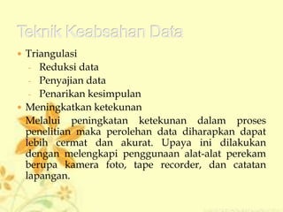  Triangulasi
- Reduksi data
- Penyajian data
- Penarikan kesimpulan
 Meningkatkan ketekunan
Melalui peningkatan ketekunan dalam proses
penelitian maka perolehan data diharapkan dapat
lebih cermat dan akurat. Upaya ini dilakukan
dengan melengkapi penggunaan alat-alat perekam
berupa kamera foto, tape recorder, dan catatan
lapangan.
 