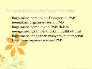  Bagaimana para tokoh Tionghoa di PMS
memaknai organisasi sosial PMS
 Bagaimana peran tokoh PMS dalam
mengembangkan pendidikan multikultural
 Bagaimana tanggapan masyarakat mengenai
kehadiran organisasi sosial PMS
 