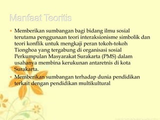  Memberikan sumbangan bagi bidang ilmu sosial
terutama penggunaan teori interaksionisme simbolik dan
teori konflik untuk mengkaji peran tokoh-tokoh
Tionghoa yang tergabung di organisasi sosial
Perkumpulan Masyarakat Surakarta (PMS) dalam
usahanya membina kerukunan antaretnis di kota
Surakarta.
 Memberikan sumbangan terhadap dunia pendidikan
terkait dengan pendidikan multikultural
 