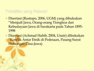  Disertasi (Rustopo, 2006, UGM) yang dibukukan
“Menjadi Jawa, Orang-orang Tionghoa dan
Kebudayaan Jawa di Surakarta pada Tahun 1895-
1998
 Disertasi (Achmad Habib, 2004, Unair) dibukukan
“Konflik Antar Etnik di Pedesaan, Pasang Surut
Hubungan Cina-Jawa)
 