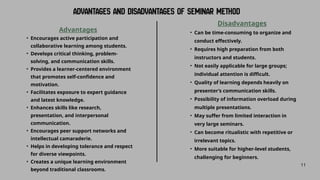 11
Advantages
• Encourages active participation and
collaborative learning among students.
• Develops critical thinking, problem-
solving, and communication skills.
• Provides a learner-centered environment
that promotes self-confidence and
motivation.
• Facilitates exposure to expert guidance
and latest knowledge.
• Enhances skills like research,
presentation, and interpersonal
communication.
• Encourages peer support networks and
intellectual camaraderie.
• Helps in developing tolerance and respect
for diverse viewpoints.
• Creates a unique learning environment
beyond traditional classrooms.
Disadvantages
• Can be time-consuming to organize and
conduct effectively.
• Requires high preparation from both
instructors and students.
• Not easily applicable for large groups;
individual attention is difficult.
• Quality of learning depends heavily on
presenter’s communication skills.
• Possibility of information overload during
multiple presentations.
• May suffer from limited interaction in
very large seminars.
• Can become ritualistic with repetitive or
irrelevant topics.
• More suitable for higher-level students,
challenging for beginners.
 